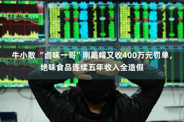 牛小散 “卤味一哥”刚戴帽又收400万元罚单，绝味食品连续五年收入全造假