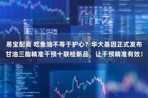 易宝配资 吃鱼油不等于护心？华大基因正式发布甘油三酯精准干预十联检新品，让干预精准有效！