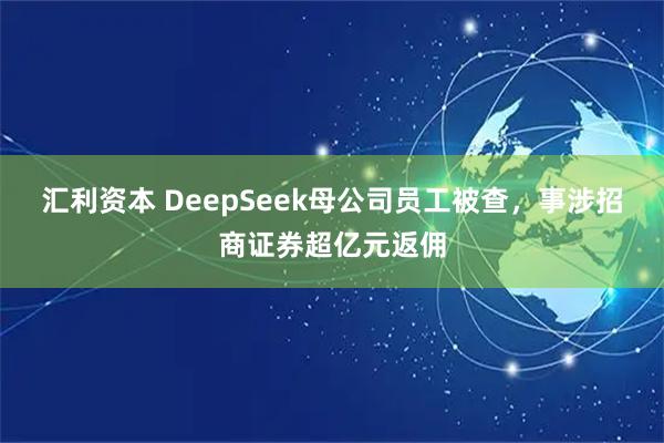 汇利资本 DeepSeek母公司员工被查，事涉招商证券超亿元返佣