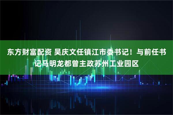 东方财富配资 吴庆文任镇江市委书记！与前任书记马明龙都曾主政苏州工业园区