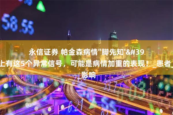 永信证券 帕金森病情''脚先知''？如果脚上有这5个异常信号，可能是病情加重的表现！_患者_肌肉_影响