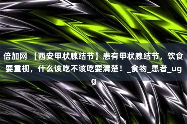 倍加网 【西安甲状腺结节】患有甲状腺结节，饮食要重视，什么该吃不该吃要清楚！_食物_患者_ug