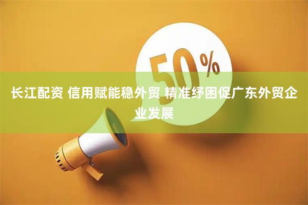 长江配资 信用赋能稳外贸 精准纾困促广东外贸企业发展