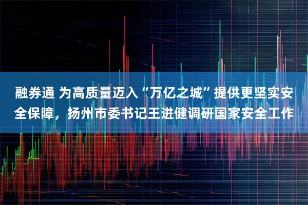 融券通 为高质量迈入“万亿之城”提供更坚实安全保障，扬州市委书记王进健调研国家安全工作